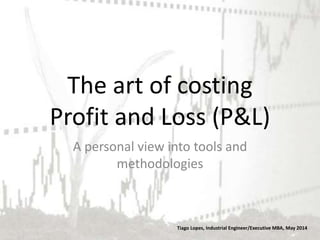 The art of costing
Profit and Loss (P&L)
Tiago Lopes, Industrial Engineer/Executive MBA, May 2014
A personal view into tools and
methodologies
 