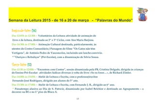 13
Semana da Leitura 2015 - de 16 a 20 de março - “Palavras do Mundo”
Segunda-feira (16):
Das 12:05h às 12:30h – Voluntários da Leitura: atividade de animação do
livro e da leitura, destinada ao 2º e 3º Ciclos, com Ana Maria Barjona.
Das 14:30h às 17:00h – Animação Cultural destinada, particularmente, às
utentes do Centro Comunitário / Passagem do filme “Os Gatos não têm
Vertigens”, de António Pedro de Vasconcelos, incluindo um lanche-convívio.
* ”Ouriços e Rebuliços” (Pré-Escolar), com a dinamização de Sílvia Sousa.
Terça-feira (17):
Das 11:30 às 12:00h – “Encontros com Contos”, sessão dinamizada pela PB, Cristina Delgado, dirigida às crianças
do Ensino Pré-Escolar: atividades lúdicas diversas à volta do livro «Se eu fosse…», de Richard Zimler.
Das 14:00h às 15:05h – Ateliê de Leitura e Escrita, com o professor/escritor
Fernando José Rodrigues, dirigido aos alunos do 5º ano.
Das 15:30h às 17:00h – Ateliê de Leitura e Escrita, com Fernando J. R., dirigido ao 6º ano.
* Passatempo alusivo ao Dia de S. Patrício, dinamizado por Isabel Belchior e destinado ao Agrupamento – a
decorrer na BE e no 1ª piso do Bloco A.
 