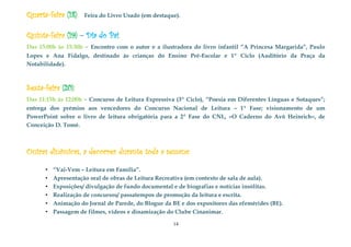 14
Quarta-feira (18): Feira do Livro Usado (em destaque).
Quinta-feira (19) – Dia do Pai:
Das 15:00h às 15:30h – Encontro com o autor e a ilustradora do livro infantil “A Princesa Margarida”, Paulo
Lopes e Ana Fidalgo, destinado às crianças do Ensino Pré-Escolar e 1º Ciclo (Auditório da Praça da
Notabilidade).
Sexta-feira (20):
Das 11:15h às 12:00h – Concurso de Leitura Expressiva (3º Ciclo), “Poesia em Diferentes Línguas e Sotaques”;
entrega dos prémios aos vencedores do Concurso Nacional de Leitura – 1ª Fase; visionamento de um
PowerPoint sobre o livro de leitura obrigatória para a 2ª Fase do CNL, «O Caderno do Avô Heinrich», de
Conceição D. Tomé.
Outras dinâmicas, a decorrer durante toda a semana:
.
• “Vai-Vem – Leitura em Família”.
• Apresentação oral de obras de Leitura Recreativa (em contexto de sala de aula).
• Exposições/ divulgação de fundo documental e de biografias e notícias insólitas.
• Realização de concursos/ passatempos de promoção da leitura e escrita.
• Animação do Jornal de Parede, do Blogue da BE e dos expositores das efemérides (BE).
• Passagem de filmes, vídeos e dinamização do Clube Cinanimar.
 