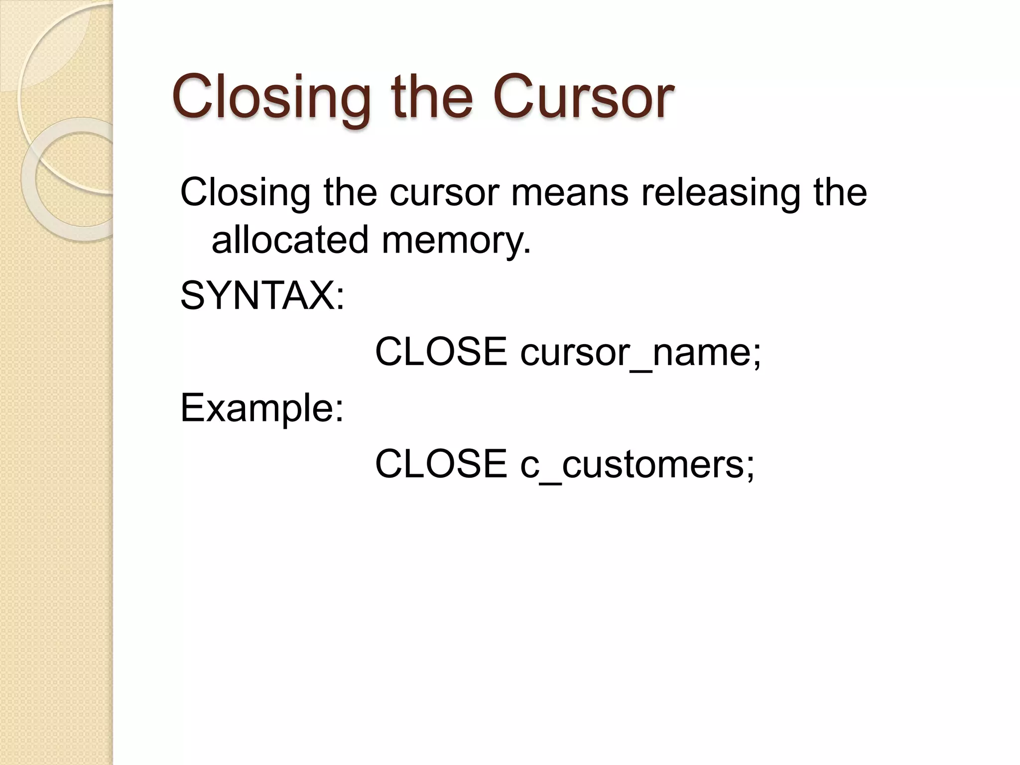 Closing the Cursor
Closing the cursor means releasing the
allocated memory.
SYNTAX:
CLOSE cursor_name;
Example:
CLOSE c_customers;
 