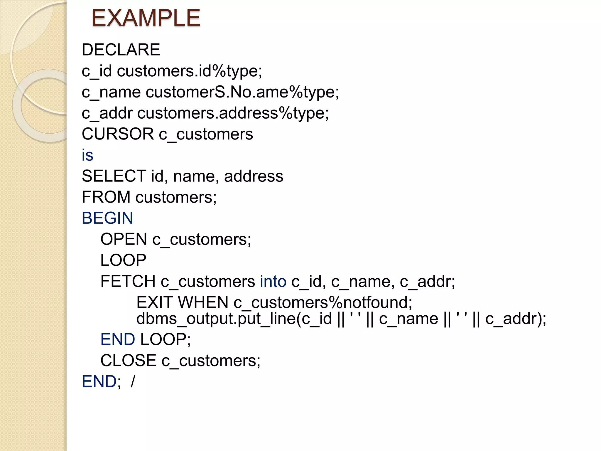 EXAMPLE
DECLARE
c_id customers.id%type;
c_name customerS.No.ame%type;
c_addr customers.address%type;
CURSOR c_customers
is
SELECT id, name, address
FROM customers;
BEGIN
OPEN c_customers;
LOOP
FETCH c_customers into c_id, c_name, c_addr;
EXIT WHEN c_customers%notfound;
dbms_output.put_line(c_id || ' ' || c_name || ' ' || c_addr);
END LOOP;
CLOSE c_customers;
END; /
 