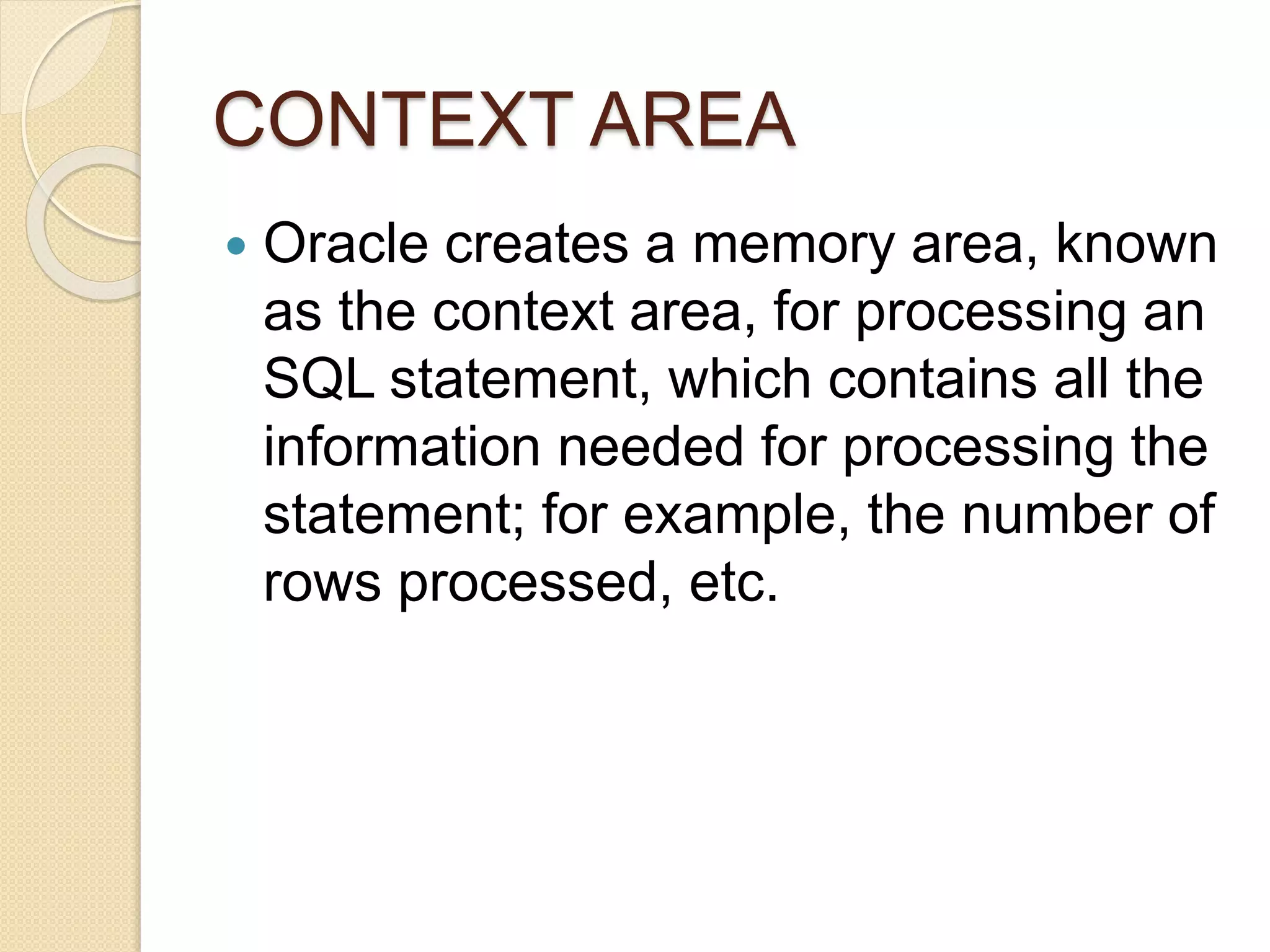 CONTEXT AREA
 Oracle creates a memory area, known
as the context area, for processing an
SQL statement, which contains all the
information needed for processing the
statement; for example, the number of
rows processed, etc.
 