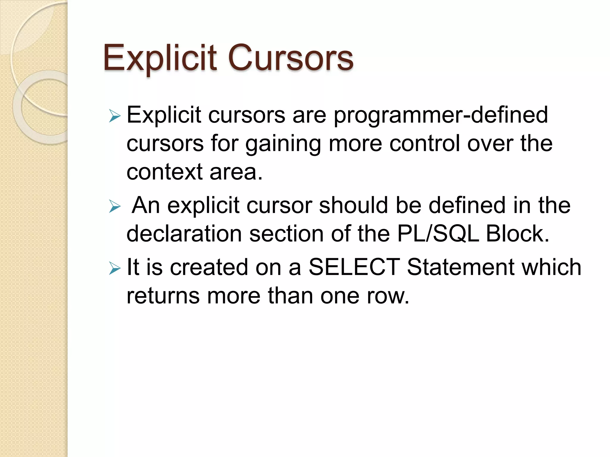 Explicit Cursors
 Explicit cursors are programmer-defined
cursors for gaining more control over the
context area.
 An explicit cursor should be defined in the
declaration section of the PL/SQL Block.
 It is created on a SELECT Statement which
returns more than one row.
 