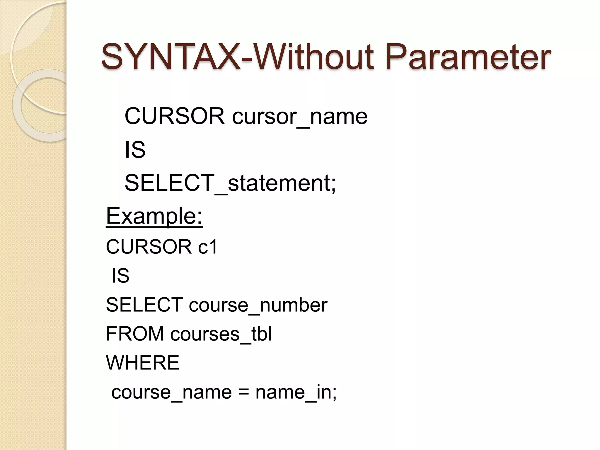 SYNTAX-Without Parameter
CURSOR cursor_name
IS
SELECT_statement;
Example:
CURSOR c1
IS
SELECT course_number
FROM courses_tbl
WHERE
course_name = name_in;
 