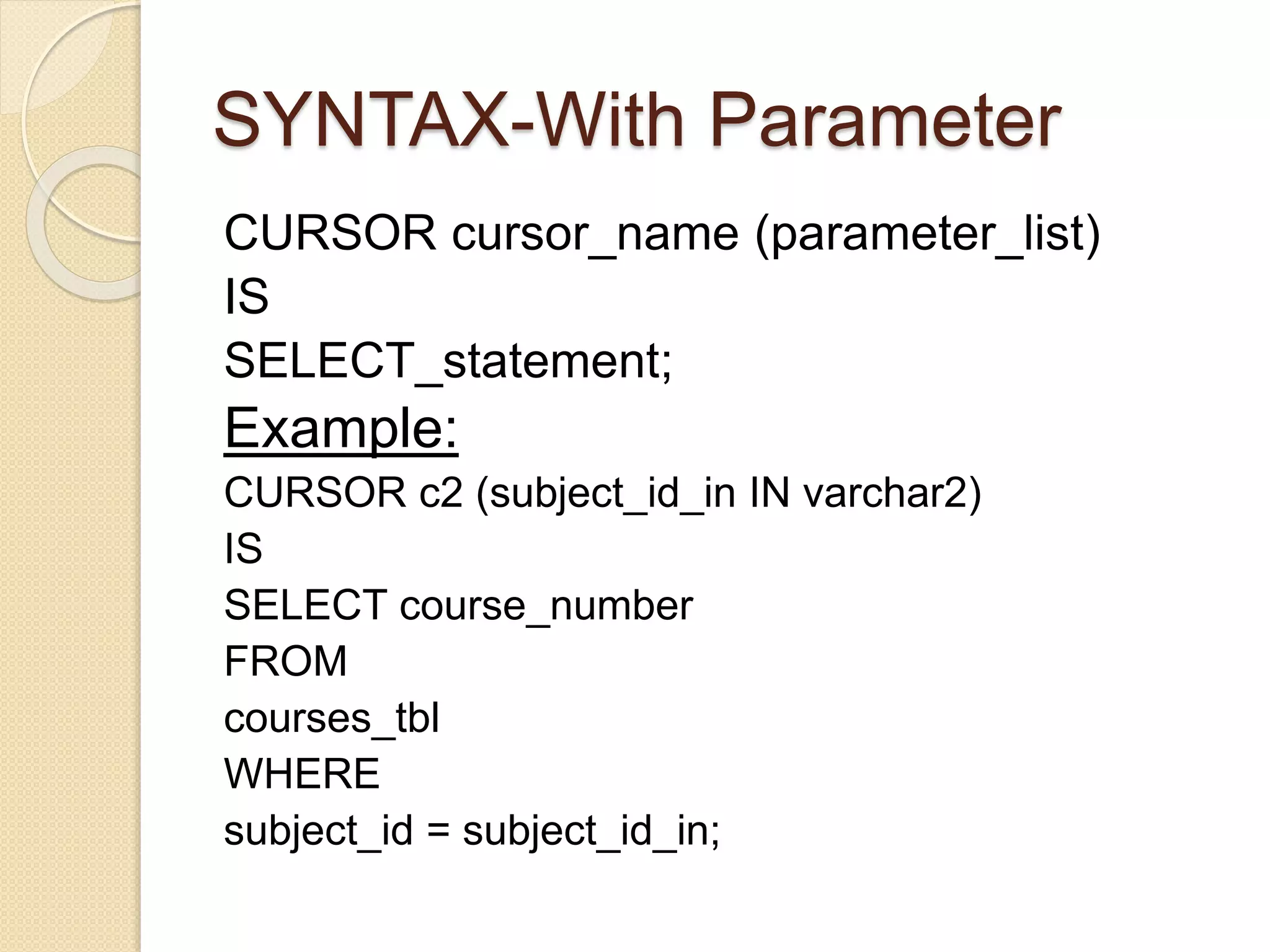 SYNTAX-With Parameter
CURSOR cursor_name (parameter_list)
IS
SELECT_statement;
Example:
CURSOR c2 (subject_id_in IN varchar2)
IS
SELECT course_number
FROM
courses_tbl
WHERE
subject_id = subject_id_in;
 