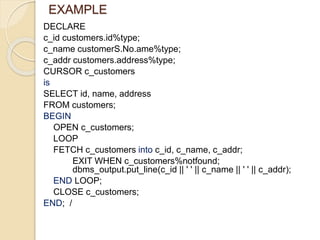EXAMPLE
DECLARE
c_id customers.id%type;
c_name customerS.No.ame%type;
c_addr customers.address%type;
CURSOR c_customers
is
SELECT id, name, address
FROM customers;
BEGIN
OPEN c_customers;
LOOP
FETCH c_customers into c_id, c_name, c_addr;
EXIT WHEN c_customers%notfound;
dbms_output.put_line(c_id || ' ' || c_name || ' ' || c_addr);
END LOOP;
CLOSE c_customers;
END; /
 