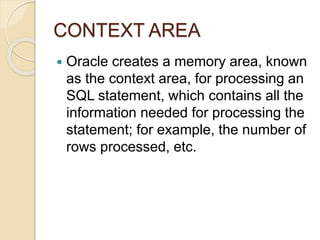 CONTEXT AREA
 Oracle creates a memory area, known
as the context area, for processing an
SQL statement, which contains all the
information needed for processing the
statement; for example, the number of
rows processed, etc.
 