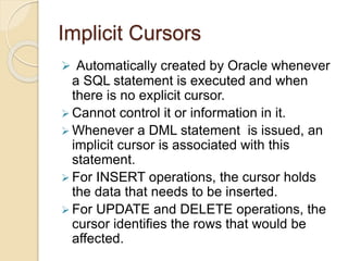 Implicit Cursors
 Automatically created by Oracle whenever
a SQL statement is executed and when
there is no explicit cursor.
 Cannot control it or information in it.
 Whenever a DML statement is issued, an
implicit cursor is associated with this
statement.
 For INSERT operations, the cursor holds
the data that needs to be inserted.
 For UPDATE and DELETE operations, the
cursor identifies the rows that would be
affected.
 