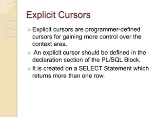 Explicit Cursors
 Explicit cursors are programmer-defined
cursors for gaining more control over the
context area.
 An explicit cursor should be defined in the
declaration section of the PL/SQL Block.
 It is created on a SELECT Statement which
returns more than one row.
 