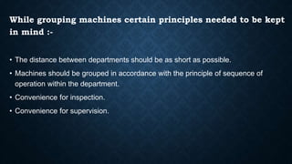 While grouping machines certain principles needed to be kept
in mind :-
• The distance between departments should be as short as possible.
• Machines should be grouped in accordance with the principle of sequence of
operation within the department.
• Convenience for inspection.
• Convenience for supervision.
 