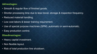 Advantages:
• Smooth & regular flow of finished goods.
• Shorter processing time due to less travel, storage & inspection frequency.
• Reduced material handling.
• Low cost labors & lesser training requirement.
• Use of special purpose machines (SPM) ,automatic or semi-automatic.
• Easy production control.
Disadvantages:
• Heavy capital investment.
• Non flexible layout.
• Risk of total production line shutdown.
 