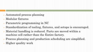  Automated process planning
 Modular fixtures
 Parametric programming in NC
 Standardization of tooling, fixtures, and setups is encouraged.
 Material handling is reduced. Parts are moved within a
machine cell rather than the Entire factory.
 Process planning and production scheduling are simplified.
 Higher quality work
 