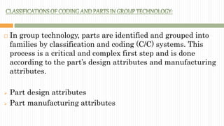  In group technology, parts are identified and grouped into
families by classification and coding (C/C) systems. This
process is a critical and complex first step and is done
according to the part’s design attributes and manufacturing
attributes.
 Part design attributes
 Part manufacturing attributes
 