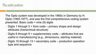 The Opitz system was developed in the 1960s in Germany by H.
Opitz (1905-1977), and was the first comprehensive coding system
presented. Basic code = nine (9) digits
 Digits 1 through 5 = form code – primary shape and design
attributes (hierarchical structure)
 Digits 6 through 9 = supplementary code – attributes that are
useful in manufacturing (e.g., dimensions, starting material)
 Digits 10 through 13 = secondary code – production operation
type and sequence
 