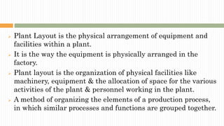  Plant Layout is the physical arrangement of equipment and
facilities within a plant.
 It is the way the equipment is physically arranged in the
factory.
 Plant layout is the organization of physical facilities like
machinery, equipment & the allocation of space for the various
activities of the plant & personnel working in the plant.
 A method of organizing the elements of a production process,
in which similar processes and functions are grouped together.
 