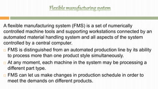 A flexible manufacturing system (FMS) is a set of numerically
controlled machine tools and supporting workstations connected by an
automated material handling system and all aspects of the system
controlled by a central computer.
 FMS is distinguished from an automated production line by its ability
to process more than one product style simultaneously.
 At any moment, each machine in the system may be processing a
different part type.
 FMS can let us make changes in production schedule in order to
meet the demands on different products.
 