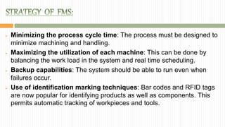  Minimizing the process cycle time: The process must be designed to
minimize machining and handling.
 Maximizing the utilization of each machine: This can be done by
balancing the work load in the system and real time scheduling.
 Backup capabilities: The system should be able to run even when
failures occur.
 Use of identification marking techniques: Bar codes and RFID tags
are now popular for identifying products as well as components. This
permits automatic tracking of workpieces and tools.
 