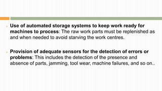  Use of automated storage systems to keep work ready for
machines to process: The raw work parts must be replenished as
and when needed to avoid starving the work centres.
 Provision of adequate sensors for the detection of errors or
problems: This includes the detection of the presence and
absence of parts, jamming, tool wear, machine failures, and so on..
 