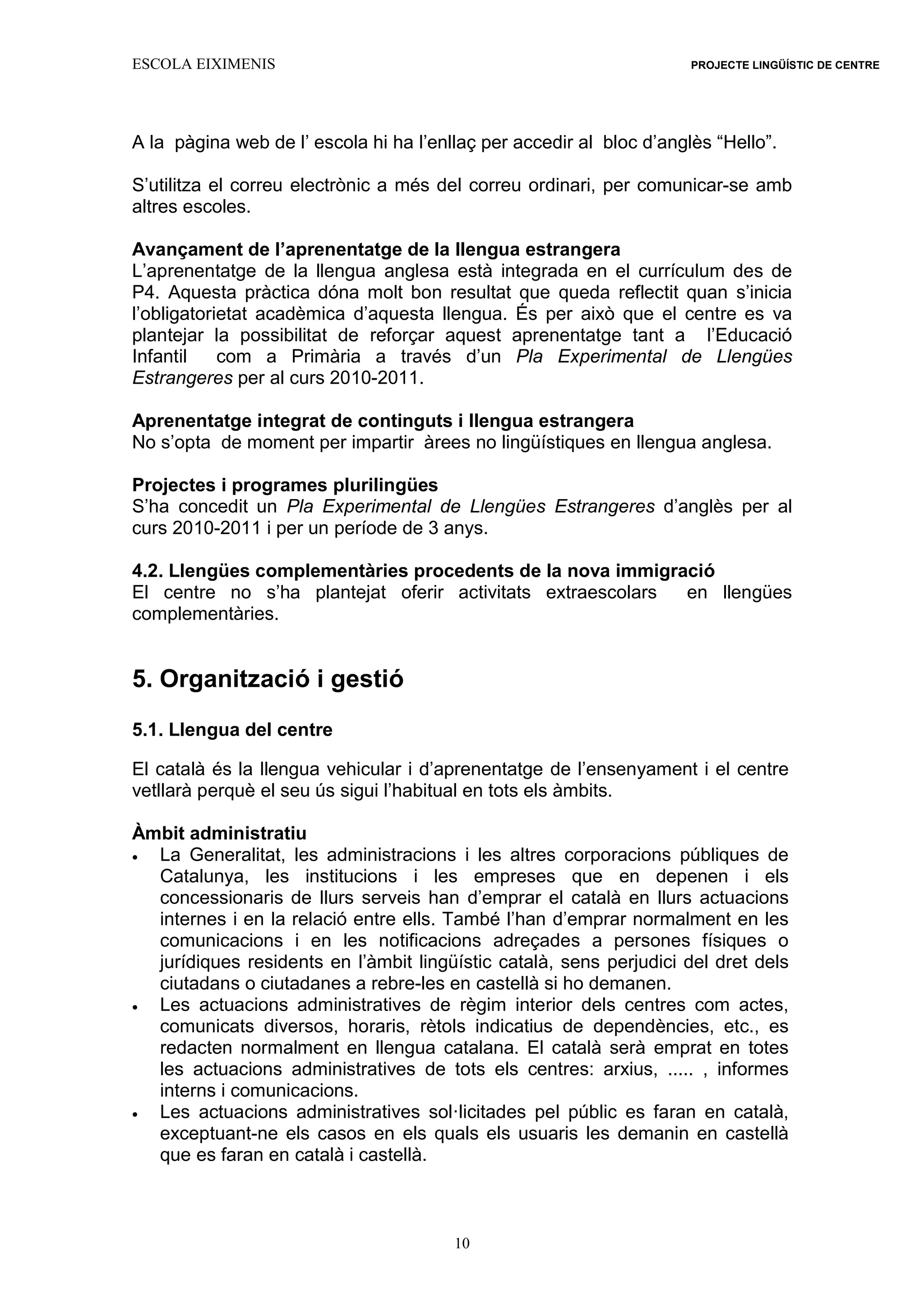 ESCOLA EIXIMENIS PROJECTE LINGÜÍSTIC DE CENTRE
10
A la pàgina web de l’ escola hi ha l’enllaç per accedir al bloc d’anglès “Hello”.
S’utilitza el correu electrònic a més del correu ordinari, per comunicar-se amb
altres escoles.
Avançament de l’aprenentatge de la llengua estrangera
L’aprenentatge de la llengua anglesa està integrada en el currículum des de
P4. Aquesta pràctica dóna molt bon resultat que queda reflectit quan s’inicia
l’obligatorietat acadèmica d’aquesta llengua. És per això que el centre es va
plantejar la possibilitat de reforçar aquest aprenentatge tant a l’Educació
Infantil com a Primària a través d’un Pla Experimental de Llengües
Estrangeres per al curs 2010-2011.
Aprenentatge integrat de continguts i llengua estrangera
No s’opta de moment per impartir àrees no lingüístiques en llengua anglesa.
Projectes i programes plurilingües
S’ha concedit un Pla Experimental de Llengües Estrangeres d’anglès per al
curs 2010-2011 i per un període de 3 anys.
4.2. Llengües complementàries procedents de la nova immigració
El centre no s’ha plantejat oferir activitats extraescolars en llengües
complementàries.
5. Organització i gestió
5.1. Llengua del centre
El català és la llengua vehicular i d’aprenentatge de l’ensenyament i el centre
vetllarà perquè el seu ús sigui l’habitual en tots els àmbits.
Àmbit administratiu
 La Generalitat, les administracions i les altres corporacions públiques de
Catalunya, les institucions i les empreses que en depenen i els
concessionaris de llurs serveis han d’emprar el català en llurs actuacions
internes i en la relació entre ells. També l’han d’emprar normalment en les
comunicacions i en les notificacions adreçades a persones físiques o
jurídiques residents en l’àmbit lingüístic català, sens perjudici del dret dels
ciutadans o ciutadanes a rebre-les en castellà si ho demanen.
 Les actuacions administratives de règim interior dels centres com actes,
comunicats diversos, horaris, rètols indicatius de dependències, etc., es
redacten normalment en llengua catalana. El català serà emprat en totes
les actuacions administratives de tots els centres: arxius, ..... , informes
interns i comunicacions.
 Les actuacions administratives sol·licitades pel públic es faran en català,
exceptuant-ne els casos en els quals els usuaris les demanin en castellà
que es faran en català i castellà.
 