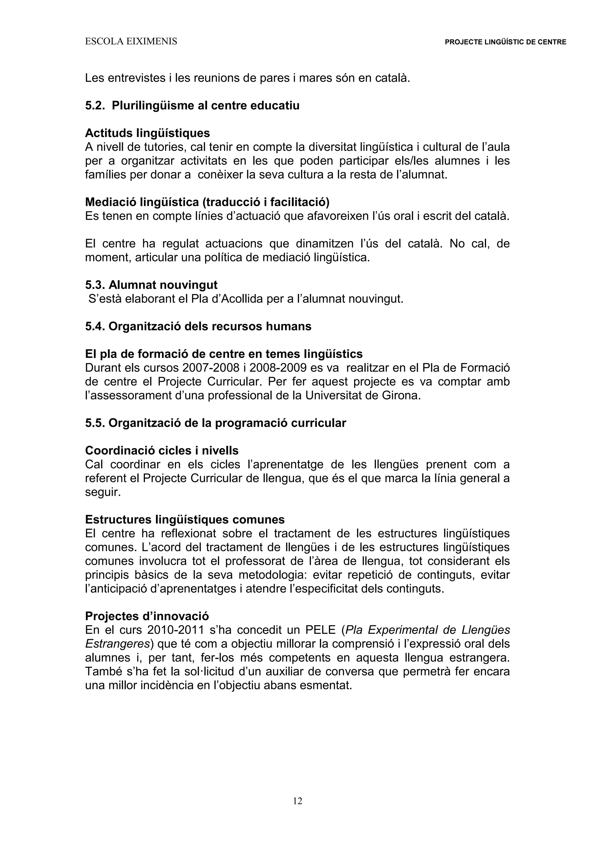 ESCOLA EIXIMENIS PROJECTE LINGÜÍSTIC DE CENTRE
12
Les entrevistes i les reunions de pares i mares són en català.
5.2. Plurilingüisme al centre educatiu
Actituds lingüístiques
A nivell de tutories, cal tenir en compte la diversitat lingüística i cultural de l’aula
per a organitzar activitats en les que poden participar els/les alumnes i les
famílies per donar a conèixer la seva cultura a la resta de l’alumnat.
Mediació lingüística (traducció i facilitació)
Es tenen en compte línies d’actuació que afavoreixen l’ús oral i escrit del català.
El centre ha regulat actuacions que dinamitzen l’ús del català. No cal, de
moment, articular una política de mediació lingüística.
5.3. Alumnat nouvingut
S’està elaborant el Pla d’Acollida per a l’alumnat nouvingut.
5.4. Organització dels recursos humans
El pla de formació de centre en temes lingüístics
Durant els cursos 2007-2008 i 2008-2009 es va realitzar en el Pla de Formació
de centre el Projecte Curricular. Per fer aquest projecte es va comptar amb
l’assessorament d’una professional de la Universitat de Girona.
5.5. Organització de la programació curricular
Coordinació cicles i nivells
Cal coordinar en els cicles l’aprenentatge de les llengües prenent com a
referent el Projecte Curricular de llengua, que és el que marca la línia general a
seguir.
Estructures lingüístiques comunes
El centre ha reflexionat sobre el tractament de les estructures lingüístiques
comunes. L’acord del tractament de llengües i de les estructures lingüístiques
comunes involucra tot el professorat de l’àrea de llengua, tot considerant els
principis bàsics de la seva metodologia: evitar repetició de continguts, evitar
l’anticipació d’aprenentatges i atendre l’especificitat dels continguts.
Projectes d’innovació
En el curs 2010-2011 s’ha concedit un PELE (Pla Experimental de Llengües
Estrangeres) que té com a objectiu millorar la comprensió i l’expressió oral dels
alumnes i, per tant, fer-los més competents en aquesta llengua estrangera.
També s’ha fet la sol·licitud d’un auxiliar de conversa que permetrà fer encara
una millor incidència en l’objectiu abans esmentat.
 