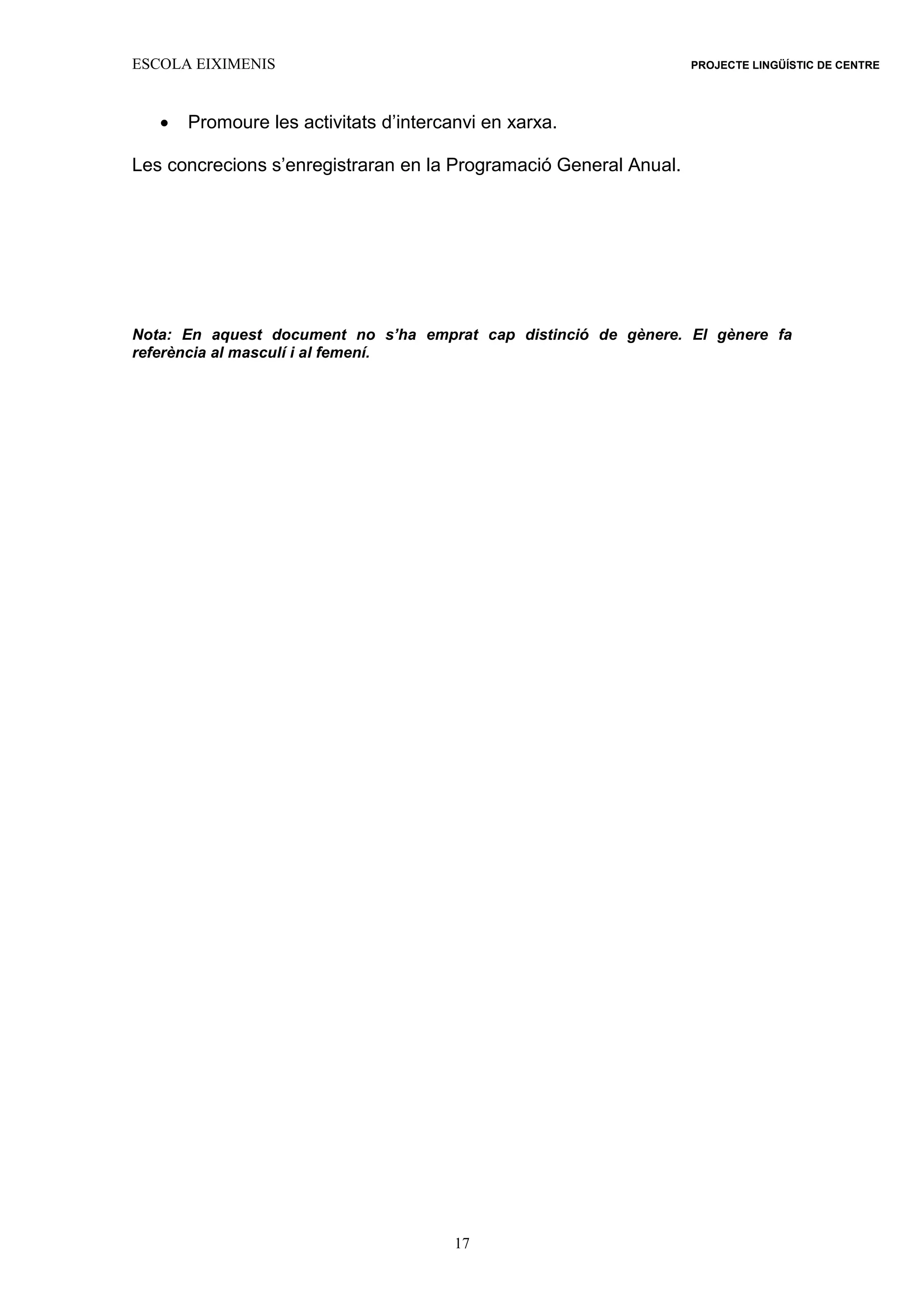 ESCOLA EIXIMENIS PROJECTE LINGÜÍSTIC DE CENTRE
17
 Promoure les activitats d’intercanvi en xarxa.
Les concrecions s’enregistraran en la Programació General Anual.
Nota: En aquest document no s’ha emprat cap distinció de gènere. El gènere fa
referència al masculí i al femení.
 