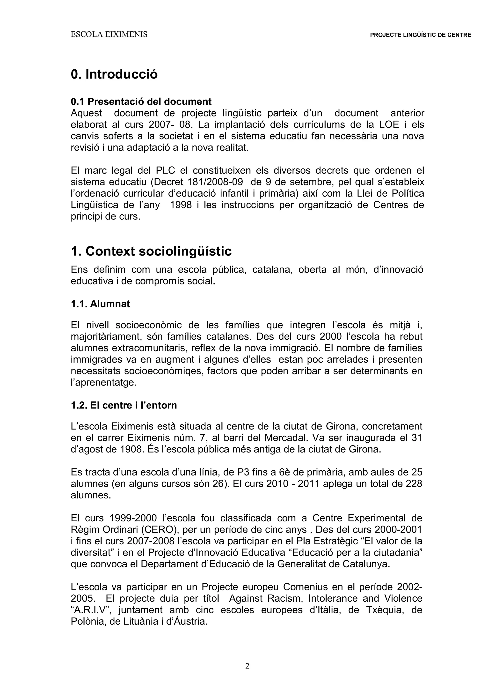 ESCOLA EIXIMENIS PROJECTE LINGÜÍSTIC DE CENTRE
2
0. Introducció
0.1 Presentació del document
Aquest document de projecte lingüístic parteix d’un document anterior
elaborat al curs 2007- 08. La implantació dels currículums de la LOE i els
canvis soferts a la societat i en el sistema educatiu fan necessària una nova
revisió i una adaptació a la nova realitat.
El marc legal del PLC el constitueixen els diversos decrets que ordenen el
sistema educatiu (Decret 181/2008-09 de 9 de setembre, pel qual s’estableix
l’ordenació curricular d’educació infantil i primària) així com la Llei de Política
Lingüística de l’any 1998 i les instruccions per organització de Centres de
principi de curs.
1. Context sociolingüístic
Ens definim com una escola pública, catalana, oberta al món, d’innovació
educativa i de compromís social.
1.1. Alumnat
El nivell socioeconòmic de les famílies que integren l’escola és mitjà i,
majoritàriament, són famílies catalanes. Des del curs 2000 l’escola ha rebut
alumnes extracomunitaris, reflex de la nova immigració. El nombre de famílies
immigrades va en augment i algunes d’elles estan poc arrelades i presenten
necessitats socioeconòmiqes, factors que poden arribar a ser determinants en
l’aprenentatge.
1.2. El centre i l’entorn
L’escola Eiximenis està situada al centre de la ciutat de Girona, concretament
en el carrer Eiximenis núm. 7, al barri del Mercadal. Va ser inaugurada el 31
d’agost de 1908. És l’escola pública més antiga de la ciutat de Girona.
Es tracta d’una escola d’una línia, de P3 fins a 6è de primària, amb aules de 25
alumnes (en alguns cursos són 26). El curs 2010 - 2011 aplega un total de 228
alumnes.
El curs 1999-2000 l’escola fou classificada com a Centre Experimental de
Règim Ordinari (CERO), per un període de cinc anys . Des del curs 2000-2001
i fins el curs 2007-2008 l’escola va participar en el Pla Estratègic “El valor de la
diversitat” i en el Projecte d’Innovació Educativa “Educació per a la ciutadania”
que convoca el Departament d’Educació de la Generalitat de Catalunya.
L’escola va participar en un Projecte europeu Comenius en el període 2002-
2005. El projecte duia per títol Against Racism, Intolerance and Violence
“A.R.I.V”, juntament amb cinc escoles europees d’Itàlia, de Txèquia, de
Polònia, de Lituània i d’Àustria.
 