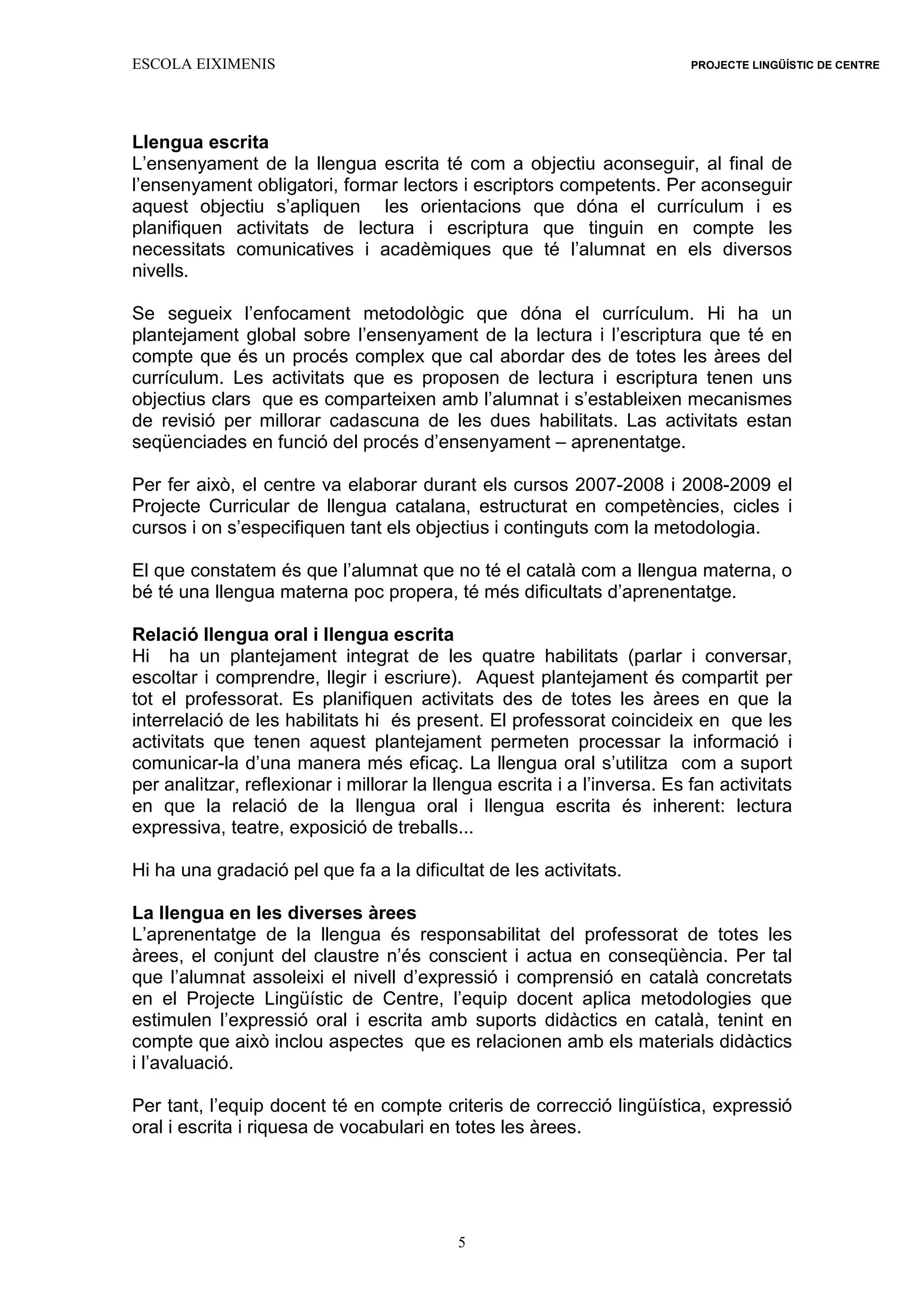 ESCOLA EIXIMENIS PROJECTE LINGÜÍSTIC DE CENTRE
5
Llengua escrita
L’ensenyament de la llengua escrita té com a objectiu aconseguir, al final de
l’ensenyament obligatori, formar lectors i escriptors competents. Per aconseguir
aquest objectiu s’apliquen les orientacions que dóna el currículum i es
planifiquen activitats de lectura i escriptura que tinguin en compte les
necessitats comunicatives i acadèmiques que té l’alumnat en els diversos
nivells.
Se segueix l’enfocament metodològic que dóna el currículum. Hi ha un
plantejament global sobre l’ensenyament de la lectura i l’escriptura que té en
compte que és un procés complex que cal abordar des de totes les àrees del
currículum. Les activitats que es proposen de lectura i escriptura tenen uns
objectius clars que es comparteixen amb l’alumnat i s’estableixen mecanismes
de revisió per millorar cadascuna de les dues habilitats. Las activitats estan
seqüenciades en funció del procés d’ensenyament – aprenentatge.
Per fer això, el centre va elaborar durant els cursos 2007-2008 i 2008-2009 el
Projecte Curricular de llengua catalana, estructurat en competències, cicles i
cursos i on s’especifiquen tant els objectius i continguts com la metodologia.
El que constatem és que l’alumnat que no té el català com a llengua materna, o
bé té una llengua materna poc propera, té més dificultats d’aprenentatge.
Relació llengua oral i llengua escrita
Hi ha un plantejament integrat de les quatre habilitats (parlar i conversar,
escoltar i comprendre, llegir i escriure). Aquest plantejament és compartit per
tot el professorat. Es planifiquen activitats des de totes les àrees en que la
interrelació de les habilitats hi és present. El professorat coincideix en que les
activitats que tenen aquest plantejament permeten processar la informació i
comunicar-la d’una manera més eficaç. La llengua oral s’utilitza com a suport
per analitzar, reflexionar i millorar la llengua escrita i a l’inversa. Es fan activitats
en que la relació de la llengua oral i llengua escrita és inherent: lectura
expressiva, teatre, exposició de treballs...
Hi ha una gradació pel que fa a la dificultat de les activitats.
La llengua en les diverses àrees
L’aprenentatge de la llengua és responsabilitat del professorat de totes les
àrees, el conjunt del claustre n’és conscient i actua en conseqüència. Per tal
que l’alumnat assoleixi el nivell d’expressió i comprensió en català concretats
en el Projecte Lingüístic de Centre, l’equip docent aplica metodologies que
estimulen l’expressió oral i escrita amb suports didàctics en català, tenint en
compte que això inclou aspectes que es relacionen amb els materials didàctics
i l’avaluació.
Per tant, l’equip docent té en compte criteris de correcció lingüística, expressió
oral i escrita i riquesa de vocabulari en totes les àrees.
 