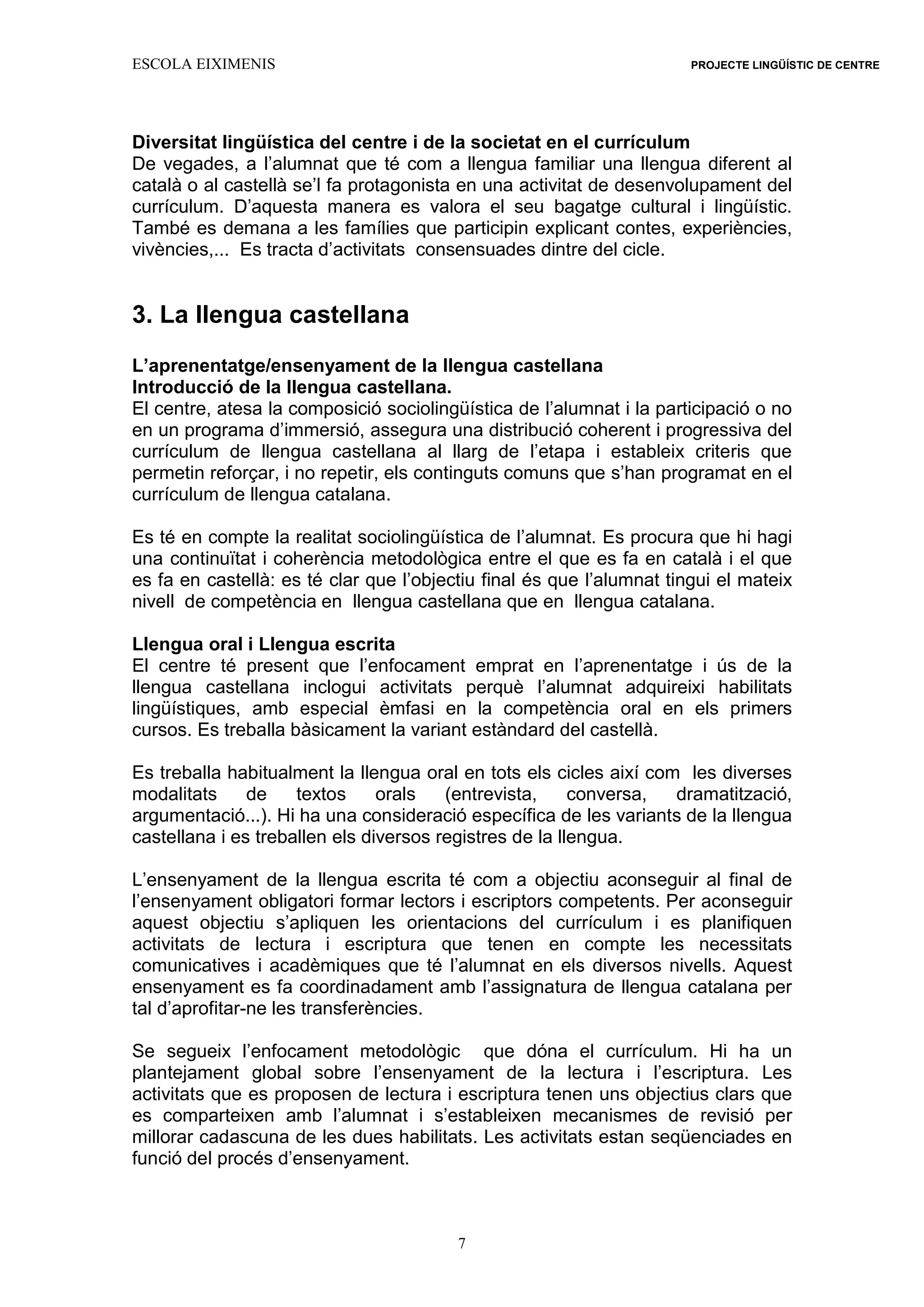 ESCOLA EIXIMENIS PROJECTE LINGÜÍSTIC DE CENTRE
7
Diversitat lingüística del centre i de la societat en el currículum
De vegades, a l’alumnat que té com a llengua familiar una llengua diferent al
català o al castellà se’l fa protagonista en una activitat de desenvolupament del
currículum. D’aquesta manera es valora el seu bagatge cultural i lingüístic.
També es demana a les famílies que participin explicant contes, experiències,
vivències,... Es tracta d’activitats consensuades dintre del cicle.
3. La llengua castellana
L’aprenentatge/ensenyament de la llengua castellana
Introducció de la llengua castellana.
El centre, atesa la composició sociolingüística de l’alumnat i la participació o no
en un programa d’immersió, assegura una distribució coherent i progressiva del
currículum de llengua castellana al llarg de l’etapa i estableix criteris que
permetin reforçar, i no repetir, els continguts comuns que s’han programat en el
currículum de llengua catalana.
Es té en compte la realitat sociolingüística de l’alumnat. Es procura que hi hagi
una continuïtat i coherència metodològica entre el que es fa en català i el que
es fa en castellà: es té clar que l’objectiu final és que l’alumnat tingui el mateix
nivell de competència en llengua castellana que en llengua catalana.
Llengua oral i Llengua escrita
El centre té present que l’enfocament emprat en l’aprenentatge i ús de la
llengua castellana inclogui activitats perquè l’alumnat adquireixi habilitats
lingüístiques, amb especial èmfasi en la competència oral en els primers
cursos. Es treballa bàsicament la variant estàndard del castellà.
Es treballa habitualment la llengua oral en tots els cicles així com les diverses
modalitats de textos orals (entrevista, conversa, dramatització,
argumentació...). Hi ha una consideració específica de les variants de la llengua
castellana i es treballen els diversos registres de la llengua.
L’ensenyament de la llengua escrita té com a objectiu aconseguir al final de
l’ensenyament obligatori formar lectors i escriptors competents. Per aconseguir
aquest objectiu s’apliquen les orientacions del currículum i es planifiquen
activitats de lectura i escriptura que tenen en compte les necessitats
comunicatives i acadèmiques que té l’alumnat en els diversos nivells. Aquest
ensenyament es fa coordinadament amb l’assignatura de llengua catalana per
tal d’aprofitar-ne les transferències.
Se segueix l’enfocament metodològic que dóna el currículum. Hi ha un
plantejament global sobre l’ensenyament de la lectura i l’escriptura. Les
activitats que es proposen de lectura i escriptura tenen uns objectius clars que
es comparteixen amb l’alumnat i s’estableixen mecanismes de revisió per
millorar cadascuna de les dues habilitats. Les activitats estan seqüenciades en
funció del procés d’ensenyament.
 