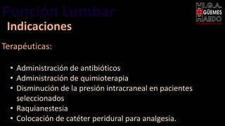 Punción Lumbar EMERGENTOLOGÍA
Indicaciones
Terapéuticas:
• Administración de antibióticos
• Administración de quimioterapia
• Disminución de la presión intracraneal en pacientes
seleccionados
• Raquianestesia
• Colocación de catéter peridural para analgesia.
 