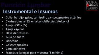 Punción Lumbar EMERGENTOLOGÍA
Instrumental e Insumos
• Cofia, barbijo, gafas, camisolin, campo, guantes estériles
• Clorhexidina al 2% en alcohol/Pervinox/Alcohol
• Agujas (SC y EV)
• Aguja espinal
• Llave de tres vías
• Guía de suero
• Lidocaina
• Gasas y apósitos
• Cinta adhesiva
• Frascos o jeringas para muestra (3 mínimo)
 