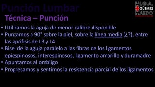 Punción Lumbar EMERGENTOLOGÍA
Técnica – Punción
• Utilizamos la aguja de menor calibre disponible
• Punzamos a 90° sobre la piel, sobre la línea media (¿?), entre
las apófisis de L3 y L4
• Bisel de la aguja paralelo a las fibras de los ligamentos
epiespinosos, interespinosos, ligamento amarillo y duramadre
• Apuntamos al ombligo
• Progresamos y sentimos la resistencia parcial de los ligamentos
 