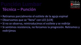 Punción Lumbar EMERGENTOLOGÍA
Técnica – Punción
• Retiramos parcialmente el estilete de la aguja espinal
• Observamos que se “llena” con LCE [LCR]
• Si no se observa, reintroducimos el estilete y se redirije
• Si sentimos resistencia, no forzamos la progresión. Retiramos y
redirijimos
 