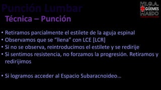 Punción Lumbar EMERGENTOLOGÍA
Técnica – Punción
• Retiramos parcialmente el estilete de la aguja espinal
• Observamos que se “llena” con LCE [LCR]
• Si no se observa, reintroducimos el estilete y se redirije
• Si sentimos resistencia, no forzamos la progresión. Retiramos y
redirijimos
• Si logramos acceder al Espacio Subaracnoideo…
 