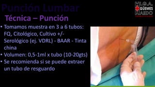 Punción Lumbar EMERGENTOLOGÍA
Técnica – Punción
• Tomamos muestra en 3 a 6 tubos:
FQ, Citológico, Cultivo +/-
Serológico (ej. VDRL) - BAAR - Tinta
china
• Volumen: 0,5-1ml x tubo (10-20gts)
• Se recomienda si se puede extraer
un tubo de resguardo
 