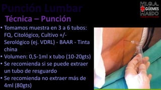 Punción Lumbar EMERGENTOLOGÍA
Técnica – Punción
• Tomamos muestra en 3 a 6 tubos:
FQ, Citológico, Cultivo +/-
Serológico (ej. VDRL) - BAAR - Tinta
china
• Volumen: 0,5-1ml x tubo (10-20gts)
• Se recomienda si se puede extraer
un tubo de resguardo
• Se recomienda no extraer más de
4ml (80gts)
 