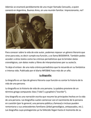 Además se enamoró perdidamente de una mujer llamada Consuelo, a quien
conoció en Argentina, Buenos Aires, en una reunión familiar. Impresionante, no?
Para conocer sobre la vida de este autor, podemos repasar un género literario que
sirve para esto, es decir cumple esa función, y se llama BIOGRAFIA. También podes
acceder a otros textos como las crónicas periodísticas que te brindan datos
cronológicos, con datos reales y libres de interpretaciones por su autor/a.
Te dejo el enlace de una nota crónica periodística que lo recuerda en su fantástica
e intensa vida. Publicada por el diario INFOBAE hace más de un año.
La Biografía:
La biografía es un tipo de género literario cuya función es contar la historia de la
vida de una persona.
La biografía es la historia de vida de una persona. La palabra proviene de un
término griego compuesto: bios (“vida”) y graphein (“escribir”).
Una biografía es una narración escrita que resume los principales hechos en la vida
de una persona. Las biografías suelen comenzar con el nacimiento de la persona
en cuestión (por lo general, una persona pública y famosa) e incluso pueden
remontarse a sus antecedentes familiares (árbol genealógico, antepasados, etc.).
Las biografías cuyo protagonista ya ha fallecido llegan hasta el momento de su
 