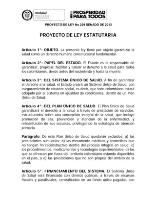 PROYECTO DE LEY No 209 SENADO DE 2013
PROYECTO DE LEY ESTATUTARIA
Artículo 1°: OBJETO. La presente ley tiene por objeto garantizar la
salud como un derecho humano constitucional fundamental.
Artículo 2°: PAPEL DEL ESTADO. El Estado es el responsable de
garantizar, propiciar, facilitar y tutelar el derecho a la salud para todos
los colombianos, desde antes del nacimiento y hasta la muerte.
Artículo 3°: DEL SISTEMA ÚNICO DE SALUD. A fin de garantizar
el derecho a la salud, el Estado creará un Sistema Único de Salud, con
aseguramiento de carácter social, es decir, que todo colombiano estará
cobijado por el Sistema en igualdad de condiciones, dentro de un Plan
Único de Salud.
Artículo 4°: DEL PLAN ÚNICO DE SALUD. El Plan Único de Salud
garantizará el derecho a la salud a través de prestación de servicios,
estructurados sobre una concepción integral de la salud, que incluye
promoción de ella, prevención y atención de la enfermedad, y
rehabilitación de sus secuelas, privilegiando la estrategia de atención
primaria.
Parágrafo. De este Plan Único de Salud quedarán excluidos: a) las
prestaciones suntuarias; b) las meramente estéticas y cosméticas que
no tengan fin reconstructivo dentro del proceso integral en salud; c)
los procedimientos, medicamentos y tecnologías experimentales; d) las
que se ofrezcan por fuera del territorio colombiano estando disponibles
en el país, y e) las prestaciones que no son propias del ámbito de la
salud.
Artículo 5°: FINANCIAMIENTO DEL SISTEMA. El Sistema Único
de Salud será financiado con dineros públicos, a través de recursos
fiscales y parafiscales, centralizados en un fondo único pagador, con
 