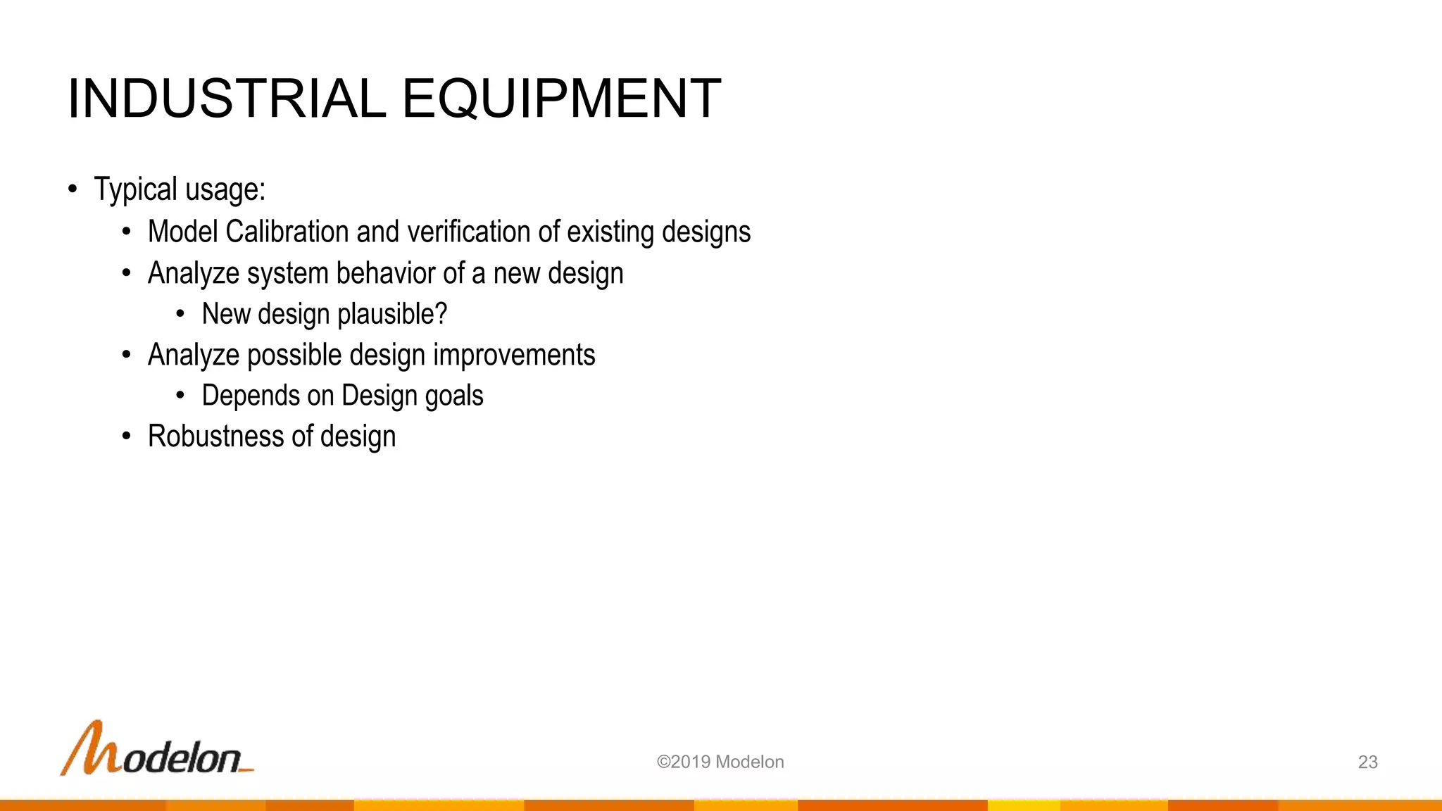 • Typical usage:
• Model Calibration and verification of existing designs
• Analyze system behavior of a new design
• New design plausible?
• Analyze possible design improvements
• Depends on Design goals
• Robustness of design
INDUSTRIAL EQUIPMENT
23©2019 Modelon
 