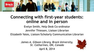 Connecting with first-year students:
online and in person
Evelyn Smith, Help Desk Co-ordinator
Jennifer Thiessen, Liaison Librarian
Elizabeth Yates, Liaison/Scholarly Communication Librarian
James A. Gibson Library, Brock University,
St. Catharines, ON, Canada
April 8, 2014
 