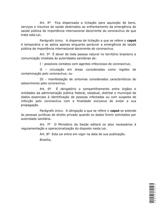 Art. 4º Fica dispensada a licitação para aquisição de bens,
serviços e insumos de saúde destinados ao enfrentamento da emergência de
saúde pública de importância internacional decorrente do coronavírus de que
trata esta Lei.
Parágrafo único. A dispensa de licitação a que se refere o caput
é temporária e se aplica apenas enquanto perdurar a emergência de saúde
pública de importância internacional decorrente do coronavírus.
Art. 5º É dever de toda pessoa natural no território brasileiro a
comunicação imediata às autoridades sanitárias de:
I - possíveis contatos com agentes infecciosos do coronavírus;
II - circulação em áreas consideradas como regiões de
contaminação pelo coronavírus; ou
III - manifestação de sintomas considerados característicos do
adoecimento pelo coronavírus.
Art. 6º É obrigatório o compartilhamento entre órgãos e
entidades da administração pública federal, estadual, distrital e municipal de
dados essenciais à identificação de pessoas infectadas ou com suspeita de
infecção pelo coronavírus com a finalidade exclusiva de evitar a sua
propagação.
Parágrafo único. A obrigação a que se refere o caput se estende
às pessoas jurídicas de direito privado quando os dados forem solicitados por
autoridade sanitária.
Art. 7º O Ministério da Saúde editará os atos necessários à
regulamentação e operacionalização do disposto nesta Lei.
Art. 8º Esta Lei entra em vigor na data de sua publicação.
Brasília,
*9D1C97DF**9D1C97DF*
 
