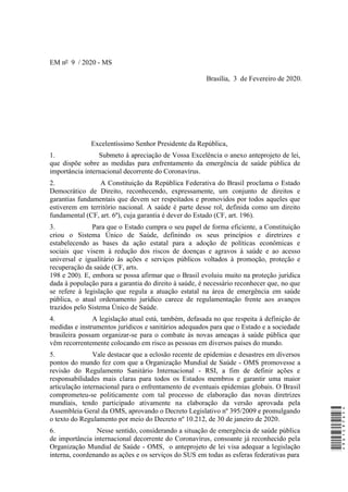 EM nº 9 / 2020 - MS
Brasília, 3 de Fevereiro de 2020.
Excelentíssimo Senhor Presidente da República,
1. Submeto à apreciação de Vossa Excelência o anexo anteprojeto de lei,
que dispõe sobre as medidas para enfrentamento da emergência de saúde pública de
importância internacional decorrente do Coronavírus.
2. A Constituição da República Federativa do Brasil proclama o Estado
Democrático de Direito, reconhecendo, expressamente, um conjunto de direitos e
garantias fundamentais que devem ser respeitados e promovidos por todos aqueles que
estiverem em território nacional. A saúde é parte desse rol, definida como um direito
fundamental (CF, art. 6º), cuja garantia é dever do Estado (CF, art. 196).
3. Para que o Estado cumpra o seu papel de forma eficiente, a Constituição
criou o Sistema Único de Saúde, definindo os seus princípios e diretrizes e
estabelecendo as bases da ação estatal para a adoção de políticas econômicas e
sociais que visem à redução dos riscos de doenças e agravos à saúde e ao acesso
universal e igualitário às ações e serviços públicos voltados à promoção, proteção e
recuperação da saúde (CF, arts.
198 e 200). E, embora se possa afirmar que o Brasil evoluiu muito na proteção jurídica
dada à população para a garantia do direito à saúde, é necessário reconhecer que, no que
se refere à legislação que regula a atuação estatal na área de emergência em saúde
pública, o atual ordenamento jurídico carece de regulamentação frente aos avanços
trazidos pelo Sistema Único de Saúde.
4. A legislação atual está, também, defasada no que respeita à definição de
medidas e instrumentos jurídicos e sanitários adequados para que o Estado e a sociedade
brasileira possam organizar-se para o combate às novas ameaças à saúde pública que
vêm recorrentemente colocando em risco as pessoas em diversos países do mundo.
5. Vale destacar que a eclosão recente de epidemias e desastres em diversos
pontos do mundo fez com que a Organização Mundial de Saúde - OMS promovesse a
revisão do Regulamento Sanitário Internacional - RSI, a fim de definir ações e
responsabilidades mais claras para todos os Estados membros e garantir uma maior
articulação internacional para o enfrentamento de eventuais epidemias globais. O Brasil
comprometeu-se politicamente com tal processo de elaboração das novas diretrizes
mundiais, tendo participado ativamente na elaboração da versão aprovada pela
Assembleia Geral da OMS, aprovando o Decreto Legislativo nº 395/2009 e promulgando
o texto do Regulamento por meio do Decreto nº 10.212, de 30 de janeiro de 2020.
6. Nesse sentido, considerando a situação de emergência de saúde pública
de importância internacional decorrente do Coronavírus, consoante já reconhecido pela
Organização Mundial de Saúde - OMS, o anteprojeto de lei visa adequar a legislação
interna, coordenando as ações e os serviços do SUS em todas as esferas federativas para
*9D1C97DF**9D1C97DF*
 