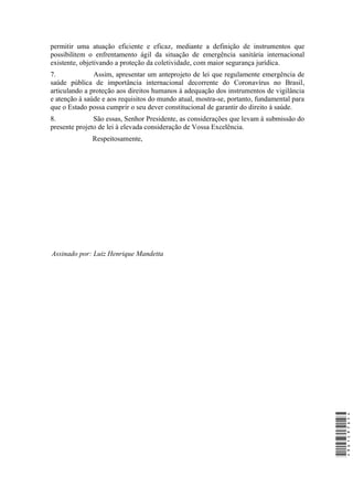 permitir uma atuação eficiente e eficaz, mediante a definição de instrumentos que
possibilitem o enfrentamento ágil da situação de emergência sanitária internacional
existente, objetivando a proteção da coletividade, com maior segurança jurídica.
7. Assim, apresentar um anteprojeto de lei que regulamente emergência de
saúde pública de importância internacional decorrente do Coronavírus no Brasil,
articulando a proteção aos direitos humanos à adequação dos instrumentos de vigilância
e atenção à saúde e aos requisitos do mundo atual, mostra-se, portanto, fundamental para
que o Estado possa cumprir o seu dever constitucional de garantir do direito à saúde.
8. São essas, Senhor Presidente, as considerações que levam à submissão do
presente projeto de lei à elevada consideração de Vossa Excelência.
Respeitosamente,
Assinado por: Luiz Henrique Mandetta
*9D1C97DF**9D1C97DF*
 