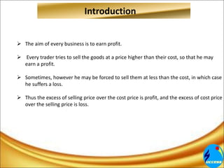 Introduction
 The aim of every business is to earn profit.
 Every trader tries to sell the goods at a price higher than their cost, so that he may
earn a profit.
 Sometimes, however he may be forced to sell them at less than the cost, in which case
he suffers a loss.
 Thus the excess of selling price over the cost price is profit, and the excess of cost price
over the selling price is loss.
 