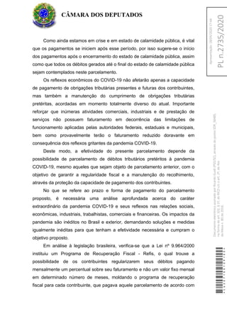 Como ainda estamos em crise e em estado de calamidade pública, é vital
que os pagamentos se iniciem após esse período, por isso sugere-se o início
dos pagamentos após o encerramento do estado de calamidade pública, assim
como que todos os débitos gerados até o final do estado de calamidade pública
sejam contemplados neste parcelamento.
Os reflexos econômicos do COVID-19 não afetarão apenas a capacidade
de pagamento de obrigações tributárias presentes e futuras dos contribuintes,
mas também a manutenção do cumprimento de obrigações tributárias
pretéritas, acordadas em momento totalmente diverso do atual. Importante
reforçar que inúmeras atividades comerciais, industriais e de prestação de
serviços não possuem faturamento em decorrência das limitações de
funcionamento aplicadas pelas autoridades federais, estaduais e municipais,
bem como provavelmente terão o faturamento reduzido doravante em
consequência dos reflexos gritantes da pandemia COVID-19.
Deste modo, a efetividade do presente parcelamento depende da
possibilidade de parcelamento de débitos tributários pretéritos à pandemia
COVID-19, mesmo aqueles que sejam objeto de parcelamento anterior, com o
objetivo de garantir a regularidade fiscal e a manutenção do recolhimento,
através da proteção da capacidade de pagamento dos contribuintes.
No que se refere ao prazo e forma de pagamento do parcelamento
proposto, é necessária uma análise aprofundada acerca do caráter
extraordinário da pandemia COVID-19 e seus reflexos nas relações sociais,
econômicas, industriais, trabalhistas, comerciais e financeiras. Os impactos da
pandemia são inéditos no Brasil e exterior, demandando soluções e medidas
igualmente inéditas para que tenham a efetividade necessária e cumpram o
objetivo proposto.
Em análise à legislação brasileira, verifica-se que a Lei nº 9.964/2000
instituiu um Programa de Recuperação Fiscal - Refis, o qual trouxe a
possibilidade de os contribuintes regularizarem seus débitos pagando
mensalmente um percentual sobre seu faturamento e não um valor fixo mensal
em determinado número de meses, moldando o programa de recuperação
fiscal para cada contribuinte, que pagava aquele parcelamento de acordo com
CÂMARA DOS DEPUTADOS
*CD207100109100*
DocumentoeletrônicoassinadoporRicardoGuidi(PSD/SC),atravésdopontoSDR_56485,
naformadoart.102,§1º,doRICDc/coart.2º,doAto
daMesan.80de2016.PLn.2735/2020
Apresentação:18/05/202017:44
 