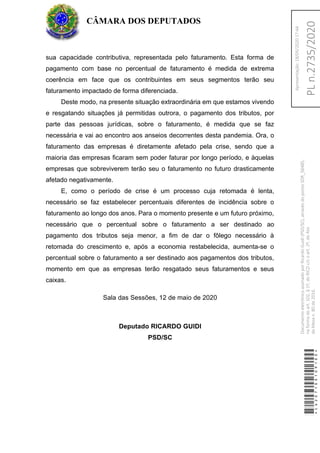sua capacidade contributiva, representada pelo faturamento. Esta forma de
pagamento com base no percentual de faturamento é medida de extrema
coerência em face que os contribuintes em seus segmentos terão seu
faturamento impactado de forma diferenciada.
Deste modo, na presente situação extraordinária em que estamos vivendo
e resgatando situações já permitidas outrora, o pagamento dos tributos, por
parte das pessoas jurídicas, sobre o faturamento, é medida que se faz
necessária e vai ao encontro aos anseios decorrentes desta pandemia. Ora, o
faturamento das empresas é diretamente afetado pela crise, sendo que a
maioria das empresas ficaram sem poder faturar por longo período, e àquelas
empresas que sobreviverem terão seu o faturamento no futuro drasticamente
afetado negativamente.
E, como o período de crise é um processo cuja retomada é lenta,
necessário se faz estabelecer percentuais diferentes de incidência sobre o
faturamento ao longo dos anos. Para o momento presente e um futuro próximo,
necessário que o percentual sobre o faturamento a ser destinado ao
pagamento dos tributos seja menor, a fim de dar o fôlego necessário à
retomada do crescimento e, após a economia restabelecida, aumenta-se o
percentual sobre o faturamento a ser destinado aos pagamentos dos tributos,
momento em que as empresas terão resgatado seus faturamentos e seus
caixas.
Sala das Sessões, 12 de maio de 2020
Deputado RICARDO GUIDI
PSD/SC
CÂMARA DOS DEPUTADOS
*CD207100109100*
DocumentoeletrônicoassinadoporRicardoGuidi(PSD/SC),atravésdopontoSDR_56485,
naformadoart.102,§1º,doRICDc/coart.2º,doAto
daMesan.80de2016.PLn.2735/2020
Apresentação:18/05/202017:44
 