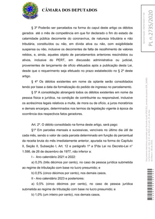 § 3º Poderão ser parcelados na forma do caput deste artigo os débitos
gerados até o mês de competência em que for declarado o fim do estado de
calamidade pública decorrente do coronavírus, de natureza tributária e não
tributária, constituídos ou não, em dívida ativa ou não, com exigibilidade
suspensa ou não, inclusive os decorrentes de falta de recolhimento de valores
retidos, e, ainda, aqueles objeto de parcelamentos anteriores rescindidos ou
ativos, inclusive do PERT, em discussão administrativa ou judicial,
provenientes de lançamento de ofício efetuados após a publicação desta Lei,
desde que o requerimento seja efetuado no prazo estabelecido no § 2º deste
artigo.
§ 4º Os débitos existentes em nome da optante serão consolidados
tendo por base a data da formalização do pedido de ingresso no parcelamento.
§ 5º A consolidação abrangerá todos os débitos existentes em nome da
pessoa física e jurídica, na condição de contribuinte ou responsável, inclusive
os acréscimos legais relativos a multa, de mora ou de ofício, a juros moratórios
e demais encargos, determinados nos termos da legislação vigente à época da
ocorrência dos respectivos fatos geradores.
Art. 2º. O débito consolidado na forma deste artigo, será pago:
§1º Em parcelas mensais e sucessivas, vencíveis no último dia útil de
cada mês, sendo o valor de cada parcela determinado em função do percentual
da receita bruta do mês imediatamente anterior, apurada na forma do Capítulo
II, Seção II, Subseção I, Art. 12 e parágrafo 1º a 5ºda Lei no Decreto-Lei n°
1.598, de 26 de dezembro de 1977, não inferior a:
I - Ano calendário 2021 e 2022:
a) 0,3% (três décimos por cento), no caso de pessoa jurídica submetida
ao regime de tributação com base no lucro presumido; e
b) 0,5% (cinco décimos por cento), nos demais casos.
II - Ano calendário 2023 e posteriores:
a) 0,5% (cinco décimos por cento), no caso de pessoa jurídica
submetida ao regime de tributação com base no lucro presumido; e
b) 1,0% (um inteiro por cento), nos demais casos.
CÂMARA DOS DEPUTADOS
*CD207100109100*
DocumentoeletrônicoassinadoporRicardoGuidi(PSD/SC),atravésdopontoSDR_56485,
naformadoart.102,§1º,doRICDc/coart.2º,doAto
daMesan.80de2016.PLn.2735/2020
Apresentação:18/05/202017:44
 
