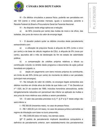 III - Os débitos vinculados a pessoa física, poderão ser parcelados em
até 120 (cento e vinte) parcelas mensais, iguais e sucessivas, perante a
Receita Federal do Brasil e Procuradoria Geral da Fazenda Nacional.
IV - Ao disposto neste artigo aplica-se a redução:
a) de 90% (noventa por cento) das multas de mora e de ofício, das
isoladas, dos juros de mora e do valor de encargo legal.
V - O devedor poderá quitar os débitos oriundos deste parcelamento
extraordinário com:
a) a utilização de prejuízos fiscais à alíquota de 25% (vinte e cinco
por cento) e de base de cálculo negativa da CSLL à alíquota de 9% (nove por
cento), apurados até o mês da declaração do fim do estado de calamidade
pública;
b) a compensação de créditos próprios relativos a tributo ou
contribuição incluído no âmbito deste programa e decorrentes de ação judicial
transitada em julgado; e,
c) dação em pagamento com bens imóveis próprios do contribuinte,
em limite de até 30% (trinta por cento) do montante do débito a ser parcelado
(principal mais encargos).
VI - Na redução do valor do crédito, os encargos legais acrescidos aos
débitos inscritos em dívida ativa da União de que trata o art. 1º do Decreto-Lei
nº 1.025, de 21 de outubro de 1969, incluídos honorários advocatícios, serão
obrigatoriamente reduzidos em percentual não inferior ao aplicado às multas e
aos juros de mora relativos aos créditos a serem parcelados.
VII - O valor das parcelas previstas no § 1º, § 2º e § 3° deste artigo não
será inferior a:
I – R$ 300,00 (trezentos reais), no caso de pessoa física;
II – R$ 1.000,00 (um mil reais), no caso de pessoa jurídica submetida ao
regime de tributação com base no lucro presumido;
III – R$ 2.000,00 (dois mil reais), nos demais casos.
§2º O pedido de parcelamento implicará desistência compulsória e
definitiva de parcelamento anterior, sem restabelecimento dos parcelamentos
CÂMARA DOS DEPUTADOS
*CD207100109100*
DocumentoeletrônicoassinadoporRicardoGuidi(PSD/SC),atravésdopontoSDR_56485,
naformadoart.102,§1º,doRICDc/coart.2º,doAto
daMesan.80de2016.PLn.2735/2020
Apresentação:18/05/202017:44
 