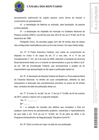 esvaziamento patrimonial do sujeito passivo como forma de fraudar o
cumprimento do parcelamento;
III - a decretação de falência ou extinção, pela liquidação, da pessoa
jurídica optante;
IV - a declaração de inaptidão da inscrição no Cadastro Nacional da
Pessoa Jurídica (CNPJ), nos termos dos arts. 80 e 81 da Lei nº 9.430, de 27 de
dezembro de 1996.
Parágrafo Único. As parcelas pagas com até 30 (trinta) dias de atraso
não configurarão inadimplência para os fins dos incisos I do caput deste artigo.
Art. 5º. O Poder Executivo Federal, com vistas ao cumprimento do
disposto no inciso II do caput do art. 5° e nos arts. 14 e 17 da Lei
Complementar n° 101, de 4 de maio de 2000, estimará o montante da renúncia
fiscal decorrente desta Lei e o incluirá no demonstrativo a que se refere o § 6°
do art. 165 da Constituição Federal, que acompanhará o projeto da lei
orçamentária cuja apresentação se der após a publicação desta Lei.
Art. 6º. A Secretaria da Receita Federal do Brasil e a Procuradoria-Geral
da Fazenda Nacional, no âmbito de suas competências, editarão os atos
necessários à execução dos procedimentos previstos no prazo de 30 (trinta)
dias, contados da data de publicação desta Lei.
Art. 7º. O inciso IV, do §4º, do art. 1º da Lei nº 13.496, de 24 de outubro
de 2017, passa a vigorar com a seguinte redação:
“Art. 1º ...................
§4º ...........
IV – a vedação da inclusão dos débitos que compõem o Pert em
qualquer outra forma de parcelamento posterior, ressalvado o reparcelamento
de que trata o art. 14-A da Lei nº 10.522, de 19 de julho de 2002, e do
Programa Extraordinário de Regularização Tributária Covid/19.”
Art. 8º. Esta Lei entra em vigor na data de sua publicação.
CÂMARA DOS DEPUTADOS
*CD207100109100*
DocumentoeletrônicoassinadoporRicardoGuidi(PSD/SC),atravésdopontoSDR_56485,
naformadoart.102,§1º,doRICDc/coart.2º,doAto
daMesan.80de2016.PLn.2735/2020
Apresentação:18/05/202017:44
 