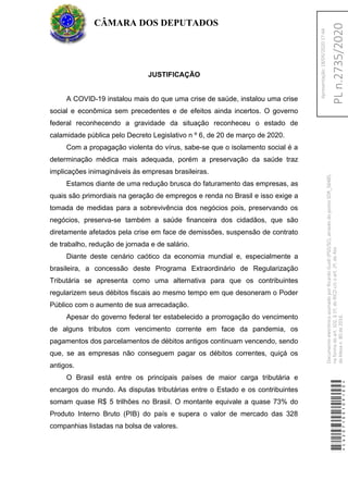 JUSTIFICAÇÃO
A COVID-19 instalou mais do que uma crise de saúde, instalou uma crise
social e econômica sem precedentes e de efeitos ainda incertos. O governo
federal reconhecendo a gravidade da situação reconheceu o estado de
calamidade pública pelo Decreto Legislativo n º 6, de 20 de março de 2020.
Com a propagação violenta do vírus, sabe-se que o isolamento social é a
determinação médica mais adequada, porém a preservação da saúde traz
implicações inimagináveis às empresas brasileiras.
Estamos diante de uma redução brusca do faturamento das empresas, as
quais são primordiais na geração de empregos e renda no Brasil e isso exige a
tomada de medidas para a sobrevivência dos negócios pois, preservando os
negócios, preserva-se também a saúde financeira dos cidadãos, que são
diretamente afetados pela crise em face de demissões, suspensão de contrato
de trabalho, redução de jornada e de salário.
Diante deste cenário caótico da economia mundial e, especialmente a
brasileira, a concessão deste Programa Extraordinário de Regularização
Tributária se apresenta como uma alternativa para que os contribuintes
regularizem seus débitos fiscais ao mesmo tempo em que desoneram o Poder
Público com o aumento de sua arrecadação.
Apesar do governo federal ter estabelecido a prorrogação do vencimento
de alguns tributos com vencimento corrente em face da pandemia, os
pagamentos dos parcelamentos de débitos antigos continuam vencendo, sendo
que, se as empresas não conseguem pagar os débitos correntes, quiçá os
antigos.
O Brasil está entre os principais países de maior carga tributária e
encargos do mundo. As disputas tributárias entre o Estado e os contribuintes
somam quase R$ 5 trilhões no Brasil. O montante equivale a quase 73% do
Produto Interno Bruto (PIB) do país e supera o valor de mercado das 328
companhias listadas na bolsa de valores.
CÂMARA DOS DEPUTADOS
*CD207100109100*
DocumentoeletrônicoassinadoporRicardoGuidi(PSD/SC),atravésdopontoSDR_56485,
naformadoart.102,§1º,doRICDc/coart.2º,doAto
daMesan.80de2016.PLn.2735/2020
Apresentação:18/05/202017:44
 