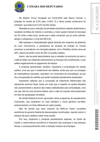 No Boletim Focus divulgado em 24.04.2020 pelo Banco Central, a
projeção foi revista de 2,3% para -3,34%. É a oitava queda consecutiva do
indicador, que estava em 2,3% há dois meses.
Ressalta-se que a redução da atividade econômica impacta diretamente o
resultado da Bolsa de Valores e acarretou a maior queda mensal do Ibovespa
em 22 (vinte e dois) anos, sendo que o dólar comercial, que já vinha subindo,
atingiu e ultrapassou o nível dos R$ 5,50.
Não bastasse a desaceleração global advinda dos impactos da epidemia
do novo Coronavírus, a perspectiva de excesso de energia no mundo
aumentou a turbulência nos mercados globais, com o Petróleo caindo cerca de
20%, depois de perder cerca de 30% na sessão asiática.
Assim, não se pode desconsiderar que a retração na economia do país e
a alta do dólar vem afetando sobremaneira as finanças dos contribuintes, o que
reflete negativamente no pagamento de tributos.
A proposta apresentada, também, impulsiona a arrecadação de receita
pública, uma vez que o recebimento dos débitos, ainda que com os encargos
de inadimplência reduzidos, acarretam um incremento da arrecadação, já que
há a recuperação de créditos que serão recebidos devidamente atualizados.
Importante salientar que a concessão de tratamento diferenciado não
representa renúncia fiscal, tendo em vista que o impacto na receita tributária
não comprometerá o alcance das metas estabelecidas para arrecadação, uma
vez que não há uma renúncia efetiva, pois o valor do imposto será preservado
em face da atualização monetária.
No âmbito federal já foram aprovados vários programas de parcelamento
incentivado, que receberam no meio tributário o nome genérico de Refis,
embora tenham um título diferente em cada ocasião.
Não há dúvida que esse conjunto de Refis se insere na política
econômica do governo federal de desonerações incentivadas, visando reduzir o
estoque de seus créditos e obter mais receita.
Por isso, propomos o presente parcelamento especial, no intuito de
manter a sobrevivência econômica e financeira das empresas e das pessoas
físicas, e consequentemente coibir a redução massiva de empregos.
CÂMARA DOS DEPUTADOS
*CD207100109100*
DocumentoeletrônicoassinadoporRicardoGuidi(PSD/SC),atravésdopontoSDR_56485,
naformadoart.102,§1º,doRICDc/coart.2º,doAto
daMesan.80de2016.PLn.2735/2020
Apresentação:18/05/202017:44
 